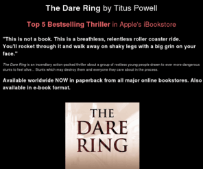 darering.co.uk: The Dare Ring, a novel by Titus Powell, Top 5 Bestselling Thriller in Apple's iBookstore, also available worldwide on Amazon, Kindle, iPads and iPhones
The Dare Ring by Titus Powell, the incendiary debut novel, a gripping action-packed thriller about living on the edge