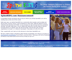 spinekids.com: SpineKIDS.com | The Online Community Dedicated to Parents and Children Dealing with Scoliosis
The mission of SpineKIDS.com is to promote understanding of the care and treatment of scoliosis and to provide a community that supports kids and families living with scoliosis in a safe, fun environment on the Web.