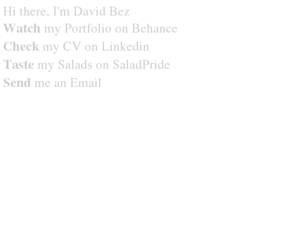 saladpride.com: David Bez - Art direction, Graphic design, Photography, Music Production, Salads.
David Bez - Art director, Graphic designer, Motion Designer, Photographer and Music Producer for Advertising, Television and Music Industries. Specialist on Branding, Strategic Marketing and Cross Media Communication.