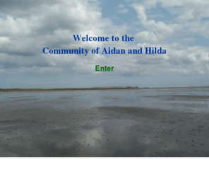 aidanandhilda.org: Community of Aidan and Hilda
The Community of Aidan and Hilda seeks to apply lessons from the Celtic Church in Britain (280 to 634 AD) to the church of the 21st century. New models of church and christian community are suggested, along with ideas for traditional churchs who want to retain their heritage whilst adapting to the future. We have a holistic approach to Christian spirituality and members aim to have a balanced way of life, supported by their soul friend or anamchara. It is a world-wide fellowship whose members seek to live out Christianity as a complete way of life. We try to make ourselves wholly available to the Holy Spirit and to the way of Jesus as revealed to us in the Bible.  We have a holistic approach to Christian spirituality and members aim to have a balanced way of life, supported by their soul friend.