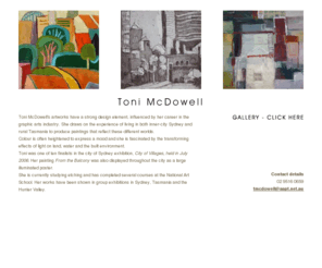 tonimcdowell.com: Toni McDowell - Australian artist
Toni McDowell's artworks have a strong design element, influenced by her career in the graphic arts industry. She draws on the experience of living in both inner-city Sydney and rural Tasmania to produce paintings that reflect these different worlds. Using oils, acrylics and other media she explores a variety of subject matter that sometimes develop into abstraction. Colour is often heightened to express a mood and she is fascinated by the transforming effects of light on land, water and the built environment. Toni is currently studying etching and has completed several courses at the National Art School. Her works have been shown in group exhibitions in Sydney, Tasmania and the Hunter Valley, the North Sydney Art Prize and the Central Highlands Prize.