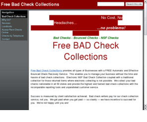 freebadcheckcollections.com: Free Check Collection Service for Bad Checks, Bounced Checks & NSF Checks!
Free Bad Check Collection service for your business. Free NSF Recovery provides businesses the highest and fastest collections with the incomparable reporting tools and unparalleled customer service.