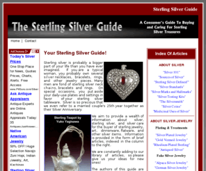 sterling-silver.ws: Sterling Silver
Thinking about buying sterling silver jewelry, tableware, or other silver items?  The Sterling Silver Guide  provides education about all aspects of sterling silver for buyers of sterling silver jewelry, tableware and other silver products.  Information is presented in article form.  Topics incude the mineral silver, silver care, silver testing, standards of silver used in jewelry and other products, and the history of silver's many uses.