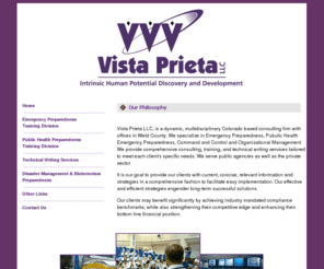 vista-prieta.net: Vista Prieta - Our Philosophy
Vista Prieta LLC, is a dynamic, multidisciplinary Colorado based consulting firm with offices in Weld County. We specialize in Emergency Preparedness, Pubulic Health Emergency Preparedness, Command and Control and Organizational Management. We provide comprehensive consulting, training, and technical writing services tailored to meet each client's specific needs. We serve public agencies as well as the private sector.
