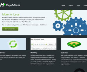 mojoaddons.com: Home | MojoAddons - High Quality, Powerful and Simple to Use MojoMotor Addons
MojoAddons provides high quality, powerful and simple to use MojoMotor addons for the brand new content management system from EllisLab. Add useful functionality to your MojoMotor site with third-party commercial MojoMotor addons.
