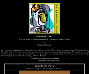 mybarbaricyawp.org: My Barbaric Yawp
Here are plays, comedic and dramatic, one-act and full-length, dramatized by actors of Times Square Playwrights of New York. Although originally written as stage plays, and a number of them have had full stage productions and/or public readings, here they are presented somewhat like those radio plays of yesteryear.