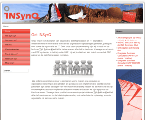 teaminsynq.com: Home
INSynQ. Bringing people, business and IT in sync
INSynQ ondersteunt haar klanten bij de realisatie van organisatieveranderingen door proceskeuzes en de inzet van ICT hulpmiddelen te insync-en. Onze project managers, architecten en consultants zijn ondernemende en innovatieve mensen die pragmatische en duurzame oplossingen genereren voor alle ‘stake holders’. 
Wij werken met mensen die initiatief tonen, verantwoordelijkheid nemen, veel voor elkaar ‘over hebben’ en uw vertrouwen belangrijk vinden. Onze mensen hebben een bedrijfskundige achtergrond naast een brede en jarenlange ICT kennis. Nodig om een concrete vertaalslag te kunnen maken naar uw organisatie, naar de gebruikers van uw systeem.