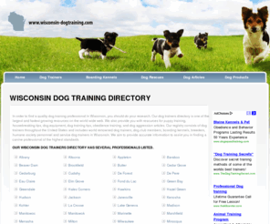 wisconsin-dogtraining.com: Dog Training Directory - Business Listings and Links
-DogTraining.com is a dog training directory of dog trainers, dog boarding kennels, dog rescues, and canine training schools in all fifty states. This site also provides information to help you find a dog trainer, dog boarding kennel, rescue or shelter, and canine professionals in the state of 