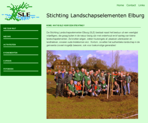 landschapselementenelburg.nl: SLE Stichting Landschapselementen Elburg
De Stichting Landschapselementen Elburg (SLE) bestaat naast het bestuur uit een dertigtal vrijwilligers, die graag buiten in de natuur bezig zijn met onderhoud en/of aanleg van kleine landschapelementen. Ze knotten wilgen, zetten houtsingels af, plaatsen uilenkasten en landhekken, snoeien oude lindebomen enz
