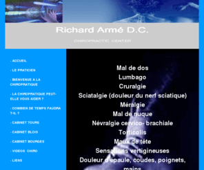 chiropracteur.info: Richard Armé D.C. Chiropratic Center
Site Internet de Richard Armé, chiropracteur. Consultations sur Blois, Bourges et Tours. Mal de dos, Lumbago, Cruralgie, Sciatalgie (douleur du nerf sciatique), Méralgie, Mal de nuque, Névralgie cervico-brachiale, Torticolis, Maux de tête, Sensations vertigineuses, Douleur d’épaule, coudes, poignets, mains, Douleurs entre les omoplates, Douleurs intercostales, Douleurs musculaires, Recherche de bien-être, Problèmes neurologiques