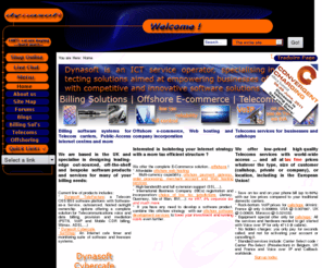 dynasoft.net: Home - Telecom VoIP billing Tek Radius AAA Cybercafe software, offshore e-commerce and European telecom and callshop operator
Billing software solutions providers, developers and makers of billing, cybercafe and telecom platforms such as Cybercafe SurfShop and TeleFactura. We also offer offshore trust, company incorporation and e-commerce services for international businesses and individuals wanting to relocate in low-tax jurisdictions and finally we carry a full-range of telecom voip and cps services to France, Europe and the world.