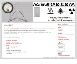 misurad.com: MisuRAD - radiazioni ionizzanti e non
bonifiche ambientali, caratterizzazione di antenne e linee elettriche, caratterizzazioni ambientali, controlli contaminazione radioattiva, misure di campi elettromagnetici ed elettrosmog, misure di radiazioni non ionizzanti, Servizi	consulenza industriale, consulenza per trasporti di merci pericolose (adr e rid), consulenza per trasporti di rifiuti pericolisi (adr/rid), controlli di qualita' in radiologia medica, controlli non distruttivi, controlli radiometrici su rottami metallici, dosimetria delle radiazioni, formazione del personale, ingegneria sanitaria e ambientale, misure di gas radon, protezione dalle radiazioni ionizzanti, protezione dalle radiazioni non ionizzanti, radioprotezione per sorgenti radioattive, sicurezza nei luoghi di lavoro, sorveglianza fisica e radioprotezione, sostanze pericolose, spettrometria, traduzioni normative e testi tecnici, Specializzazioni consulente adr/rid, esperto in fisica medica, esperto qualificato in radioprotezione, ingegneria civile ambientale, responsabile servizio di prevenzione e protezione, traduttore tecnico