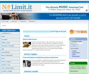 nolimit.it: Disabili Nolimit -
  | Informazioni su Accessibilit, Barriere architettoniche, Ausili, Agevolazioni, Normativa e leggi, Turismo accessibile, e molto altro ancora.
Importante risorsa per i disabili e per chi opera con/per la disabilità. Forte di una organizzazione chiara e rigorosa offre notizie a 360º, dal lavoro alla scuola, dalla normativa alle agevolazioni, dal turismo alla previdenza e tanto altro. Ampia sezione di links e forum.