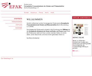 efak.org: EFAK. Förderverein Europäische Frauenakademie der Künste und Wissenschaften Berlin-Brandenburg e.V.
Die Aufgabe des Fördervereins (EFAK) ist die Errichtung einer Stiftung, die die Europäische Akademie der Kunst und Kultur von Frauen tragen wird.