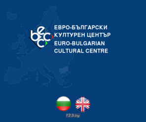 eubcc.bg: Euro-Bulgarian Cultural Center
Евро-Българският културен център е създаден с подкрепата на Министерството на културата на Република България и Програма Фар на Европейския съюз. Основната цел на Евро-Българският културен център е да подкрепя развитието на българската култура, чрез взаимодействието й с европейските структури, стойности и модели. Евро-Българският културен център е организация с идеална цел, регистрирана на 14 юли 1999 година. 