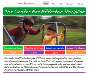 stophitting.com: The Center for Effective Discipline
The Center for Effective Discipline (CED) is a non-profit organization which provides educational information to the public on the effects of corporal punishment of children and alternatives to its use. It is currently the headquarters for and coordinates both National Coalition to Abolish Corporal Punishment in Schools (NCACPS) and End Physical Punishment of Children (EPOCH-USA).