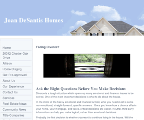 whogetsthehouse.info: Joan DeSantis Homes - Facing Divorce?
Joan DeSantis Homes specializes in understanding the needs of divorced and separated couples who jointly own a marital home. This page outlines the initial questions to ask when divorcing.