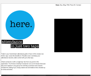 heremobileapp.com: Here - attendance in just two taps
keep your attendance records under control with just a few taps, Check someone in with a single tap--two from any point in the application. You'll know instantly if someone runs out of classes because they won't appear in any group list until they purchase more classes.