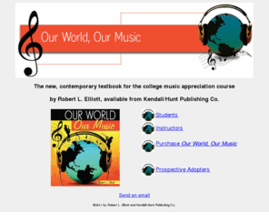 ourworldourmusic.com: Our World, Our Music
Our World, Our Music is the new, contemporary textbook for the college music appreciation course.  Written by Robert L. Elliott, it is available from Kendall/Hunt Publ.