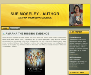 suemoseley.com: Sue Moseley - Armana the Missing Evidence, Akhenaten, Nefertiti
Find out about the controversial Amarna period of Ancient Egyptian history. Discover new evidence relating to the pharaohs Akhenaten, Nefertiti, Tutankhamun and Smenkhkare in the book 'Amarna - The Missing Evidence'. Visit the official Website of author Sue Moseley with links to her tumblr and facebook sites.