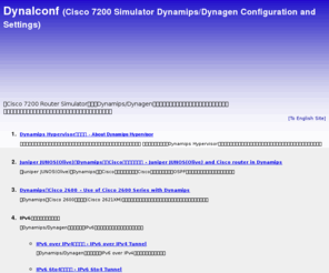 dynalconf.org: Dynalconf (Cisco 7200 Simulator Dynamips/Dynagen Configuration - シスコ 設定例)
Cisco 7200 Router Simulator Dynamips/Dynagenを使用して、Cisco EzVPN, IPSec VPN, VLAN, VRF, MPLS VPNなどの様々な構成及び設定をまとめています。
