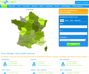 troc-net.com: Trocs, échanges, dons et petites annonces gratuites - TROC-NET.COM - Site d'échange - Site de trocs - Site de dons - Site de petites annonces
Annonces de trocs, d'échanges, de dons et petites annonces de biens et de services. Echanger des objets et des services gratuitement dans toute la France.