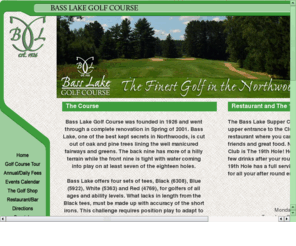 basslakecc.com: Bass Lake Golf Course - Open to the Public
Antigo-Bass Lake Country Club was founded in 1926 and went through a complete renovation in Spring of 2001. Bass Lake, one of  the best kept secrets in Northwoods, is cut out of oak and pine trees lining the well manicured fairways and greens. The back nine has more of a hilly terrain while the front nine is tight with water coming into play on at least seven of the eighteen holes.