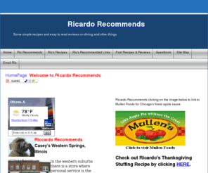 ricardorecommends.com: Ric Recommends
Ricardorecommends.com recommends and reviews restaurants, recipes, food and entertainment. Reviews and recommendations in the Chicago, Illinois area. Ricardorecommends.com for updated reviews and recommendations of food, plays, stores, restaurants, dining, festivals and other happenings in the Chicago area, state of Illinois and the midwest United States. Ricardorecommends.com contains links to news and information sites.