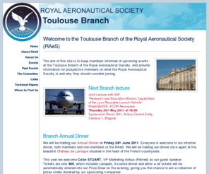 raes-toulouse.org: RAeS Toulouse Home Page
The Royal Aeronautical Society is a UK based world wide organisation with divisions and branches around the world. The Society was founded in the UK in 1866. It is the oldest aeronautical society in the world and has evolved into a global focal point for the entire aerospace community.