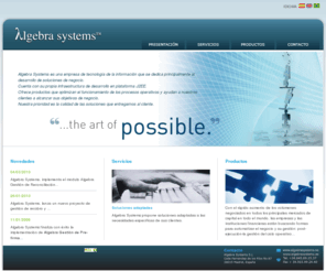 algebrasystems.es: Algebra Systems
Algebra Systems es una empresa de tecnologa de la informacin que se dedica principalmente al  desarrollo de soluciones de negocio.Algebra Systems cuenta con su propia infraestructura de desarrollo en plataforma J2EE.Ofrecemos productos que optimizan el funcionamiento de los procesos operativos y ayudan a nuestros clientes a alcanzar sus objetivos de negocio.