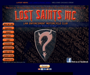 lostsaintsmc.com: Lost Saints Motorcycle Club - Illinois Mother Chapter
The Lost Saints Motorcycle Club is an organization that promotes brotherhood and camaraderie within the law enforcement community.  The Lost Saints MC is restricted to law enforcement personnel (active or retired) and select civlians who demonstrate exemplary conduct or perform a support function within the law enforcment community.