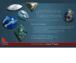 peiner-edelsteine.com: Peiner Gemstones - Cabochons - with certificate of quality and genuineness  |  Edelstein Cabochons - mit Echtheits- und Qualitätsgarantie
Peter Peiner Gemstones in Sexau/Germany offers cabochons: rare, unique and decorative gemstones.Top quality with guarantee of authenticity for collectors.- Edelstein-Cabochons bei Peter Peiner Gemstones in Sexau bei Freiburg. Wir bieten eine große Auswahl von seltenen,speziellen und ungewöhnlichen Mineralien an.