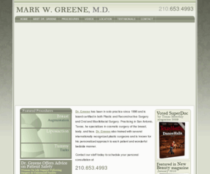 drmarkgreene.com: Dr. Mark W. Greene, M.D.| Cosmetic Plastic Surgery | San Antonio, Texas (TX) | Breast Implant, Tummy Tuck, Liposuction, Facelift
Dr. Mark W. Greene is known for his personalized approach to each patient and wonderful bedside manner. He specializes in cosmetic surgery of the breast, body, and face. San Antonio, Texas Plastic Surgery, Oral Surgery, Maxillofacial Surgery, Breast Augmentation.