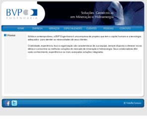 bvpengenharia.com.br: BVP Engenharia Soluções Geotécnicas em Mineração e Hidroenergia
Sólida e contemporânea, a BVP Engenharia é uma empresa de projetos que tem as ferramentas certas para atender às necessidades de seus clientes. Criatividade, experiência, foco e organização são características de sua equipe, sempre disposta a oferecer novas idéias e a encontrar as melhores soluções do mercado de mineração e hidroenergia. Seus colaboradores têm vasto conhecimento, experiência e as mais avançadas soluções integradas em geotecnia de resíduos.