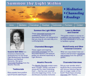 summonthelight.com: Summon the Light Within: Channeled Readings, Ascended Masters
CHANNELED READINGS from Akashic Records by Ascended Masters. Learn to meditate and channel. Spiritual guidance by Susanne Miller. Channeled Messages for Light Workers. Spiritual Hierarchy, spiritual guides, crop circles.