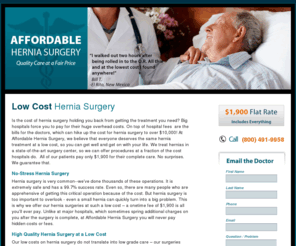 lowcostherniasurgery.com: Low Cost Hernia Surgery | Affordable Hernia Surgery | $1900 – No Hidden Fees!
Looking for the best quality low cost hernia surgery in the area? Affordable Hernia Surgery can provide the best highest quality care for much less than a hospital. 