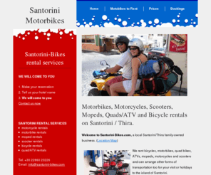 santorini-bikes.com: Santorini motorbike rentals - renting cheap transportation :: rent motorbikes, motorcycles, quads/atv, scooters, mopeds and bicycles to rent on the Greek island of Santorini / Thira - Fira town.
Santorini-Bikes.com - A family owned business renting motorbikes, mopeds, quads, ATVs and scooters located 5mins walk from the main bus station in the town of Fira on the island of Santorini/Thira, Cyclades, Greece. Also atv/quads, mopeds, bicycles and motorcycles available for rent.