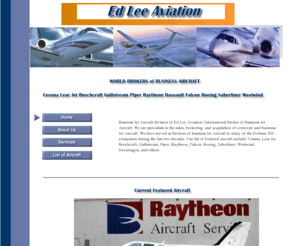 edleeaviation.com: Business Jet and Turboprop Aircraft Broker
Business Jet Aircraft division of Ed Lee Aviation: International Broker of Business Jet and Turboprop Aircraft. Specialists in the sales, brokering, and acquisition of corporate and business Jet Aircraft. Featured aircraft include: Cessna, Lear Jet, Beechcraft, Gulfstream, Piper, Raytheon, Falcon, Boeing, Saberliner, Westwind, Swearingen, and others.