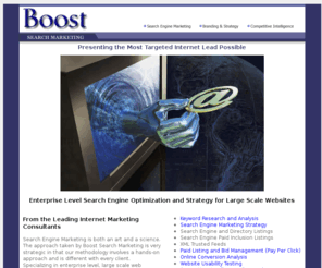 boostranking.com: Boost Search Marketing | Internet Marketing Consultants | Irvine, CA | 
Kansas City, MO
Internet marketing consultants specializing in natural search engine optimization, keyword research and analysis, pay per click paid listing management, usability optimization, competitive intelligence and XML trusted feeds for large scale sites.