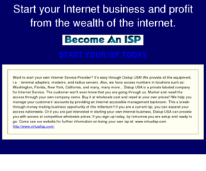 start-your-wholesale-isp-today.com: BECOME YOUR OWN NATIONWIDE ISP TODAY
Dialup USA can help you start your own Nationwider isp, for as little as a $100.00 now you can start your own internet business, and start profitting in on the wealth of the internet