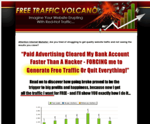 freetrafficvolcano.com: FreeTrafficVolcano.com - Get Super Targeted Free Website Traffic
See your website erupt with Earth shattering traffic - for FREE!!  Get instant access to the newest free traffic generation techniques on the Internet today.  Easy to follow step by step blueprints shows you exactly how you can get floods of quality targeted visitors to website for free.