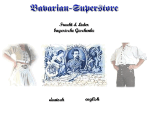 bavarian-superstore.com: Bavarian Superstore - Lederhosen, Trachtenmode, Tracht, Bierkrüge, bayerische Geschenke
Bayerisch traditionell, vom Oktoberfest bis König Ludwig und Neuschwanstein, von 
typisch bayerischen Geschenken bis zur Tracht und Lederhose. Hochwertiges aus 
Porzellan und Zinn - Made in Bavaria - sowie alles rund um Bayern.