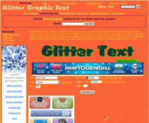 glittergraphictext.com: Glitter Graphic Text | Myspace Glitter Text Generator | Glitter Comments
Glitter Comments for websites and profiles.  Glitter Text is awesome and fun! Make your glitter comments for MySpace.  Glitter graphics text is easy to make and family fun. It's Glitter Text not Gliter Text. Two t's not one. Grab glitter text codes and free glitter graphics text for your website. Or generate glitter graphic text and glitter text for your profile and myspace layout. No other glitter generator does it better or best! We are the bestest! That's bad grammar but we are the baddest glitter maker on the web!