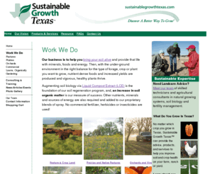 sgtxteam.com: Home Page - Sustainable Growth Texas, LLC
Sustainable Growth Texas, LLC was established in 2003 to provide agricultural services within Texas and has since expanded to urban areas, products and consulting services that enable farmers, nurserymen, nurserywomen, landscapers, and home gardeners to move to natural growing systems, eliminating toxic management practices and to improve food and plant quality.