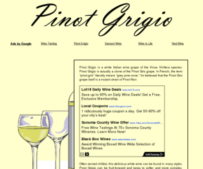 buypinotgrigio.com: Pinot Grigio Is A Delicious White Wine
Pinot Grigio is a white Italian wine grape of the Vinas Vinifera species. Pinot Grigio is actually a clone of the Pinot Gris grape. In French, the term pinot gris literally means grey pine cone. It's believed that the Pinot Gris grape itself is a mutant strain of Pinot Noir.
