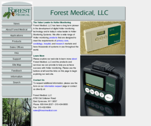 forestmedical.com: Forest Medical, LLC Home
Forest Medical, LLC is the value leader in digital Holter monitoring technology with thousands of systems in use in primary care, cardiology, hospital, research, and veterinary applications. Contact us today at 800-844-2037 or 315-434-9000.