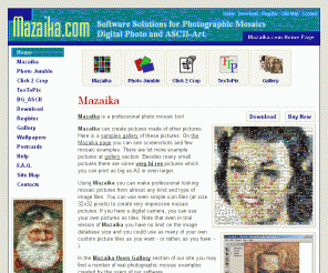 mazaika.com: Mazaika.com :: Photographic mosaic programs :: Home page
Software for creation of photo mosaic pictures (tiled photographic mosaic pictures from many small images) and ascii art (pictures from ascii chars as in e-mail signatures)