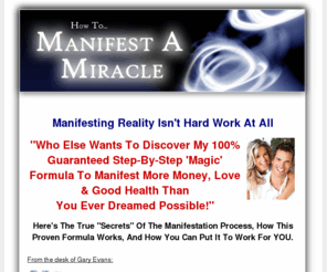 manifest-miracle.com: Manifest A Miracle System | Law of Attraction - Law of Attraction Manifesting Miracles
Manifest a Miracle System by Gary Evans, Manifest Miracles Shows you how to use the Attraction of Law to Create Your Dream Life Today. Download Your Free How To Manifest Mini-Miracles Report today!