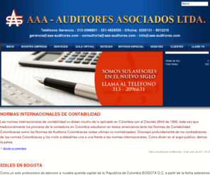 aaa-auditores.com: AAA AUDITORES ASOCIADOS LTDA - COLOMBIA
AAA AUDITORES ASOCIADOS LTDA. es una firma nacional, con talento humano Colombiano, integrada por profesionales en distintas disciplinas, dedicada a la Asesora y Consultora General y particularmente a prestar los servicios profesionales en toda clase de entidades pblicas y privadas, en las reas de Auditora; Revisora Fiscal; Asesora Contable, financiera, tributaria y en sistemas, implantacin y evaluacin del control interno; de asesora en la elaboracin de presupuestos, de asesora y consultora al sector pblico y privado, comercial, cooperativo y de servicios ademas de la Capacitacin profesional en las reas citadas.  CRA. 
        7 No 12 - 70 Of. 406 - Tel: 283 0579 - 281 2935 - Cel 315 306 1517 
        BOGOTA - COLOMBIA SURAMERICA