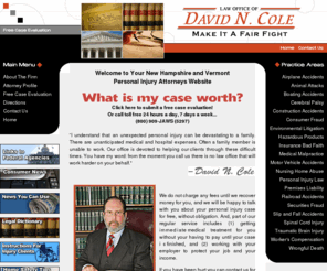 colelaw.com: New Hampshire Accident Lawyers - Hanover Personal Injury Attorney - The Law Office of David N. Cole
I understand that an unexpected personal injury can be devastating to a family. There are unanticipated medical and hospital expenses. Often a family member is unable to work. Our office is devoted to helping our clients through these difficult times. You have my word: from the moment you call us there is no law office that will work harder on your behalf.